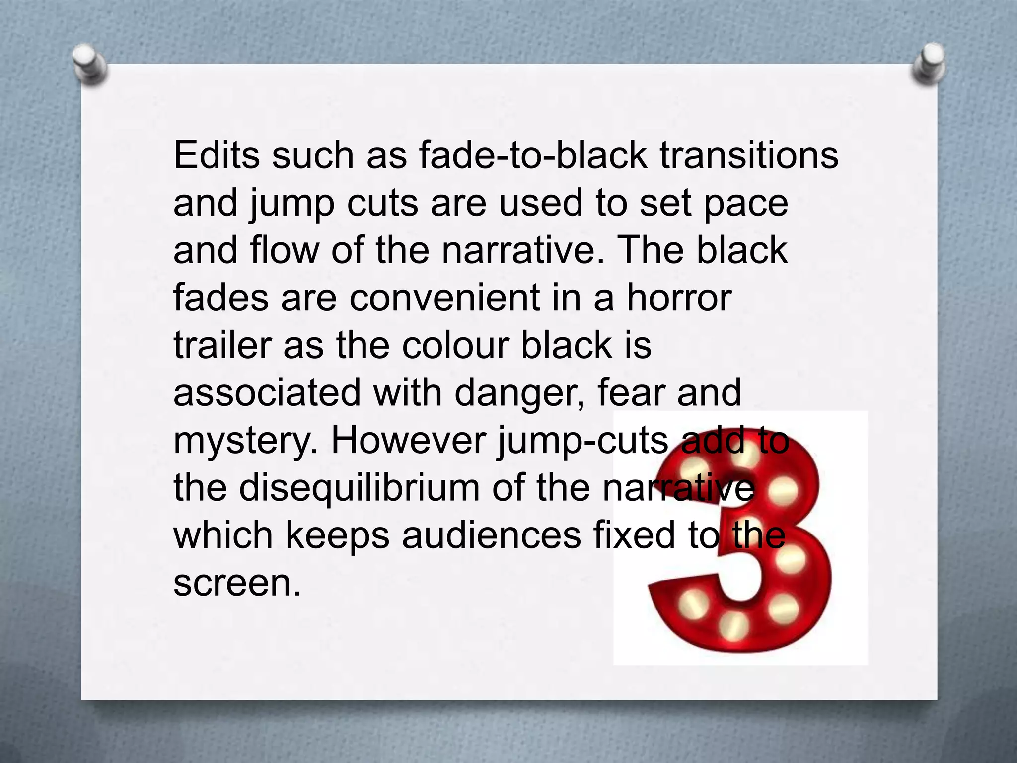 Edits such as fade-to-black transitions
and jump cuts are used to set pace
and flow of the narrative. The black
fades are convenient in a horror
trailer as the colour black is
associated with danger, fear and
mystery. However jump-cuts add to
the disequilibrium of the narrative
which keeps audiences fixed to the
screen.
 