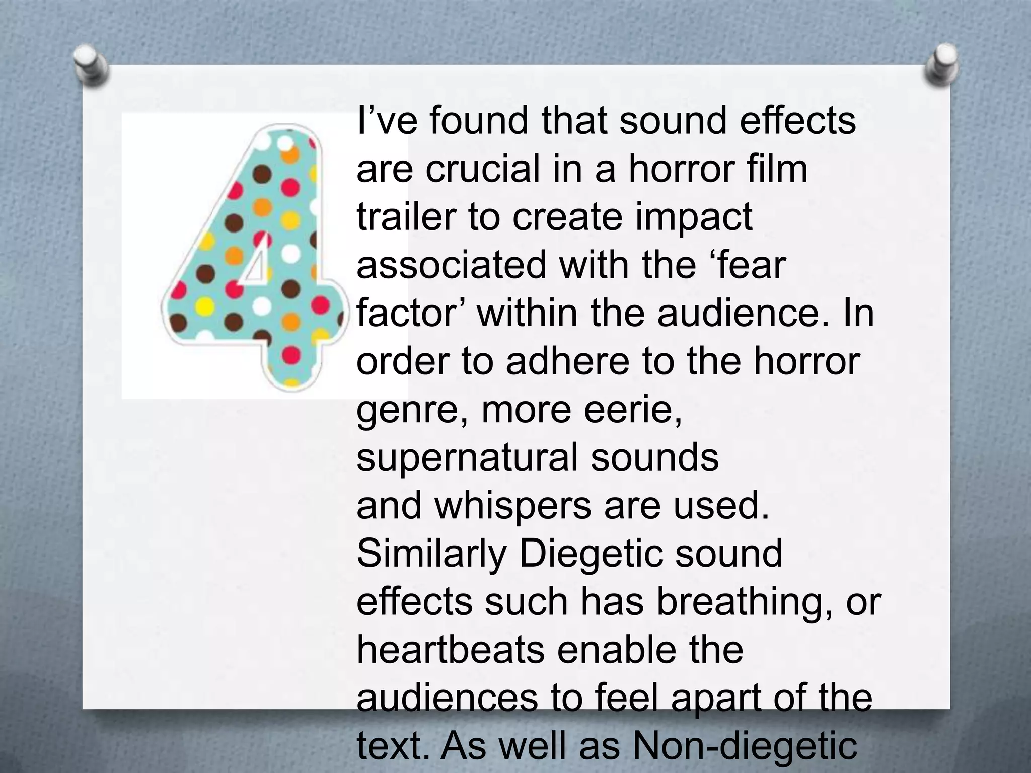 I’ve found that sound effects are
crucial in a horror film trailer to
create impact associated with the
‘fear factor’ within the audience. In
order to adhere to the horror
genre, more eerie, supernatural
sounds and whispers are used.
Similarly Diegetic sound effects
such has breathing, or heartbeats
enable the audiences to feel apart
of the text. As well as Non-diegetic
soundtracks which give more flow
to the narrative throughout the
trailer.
 