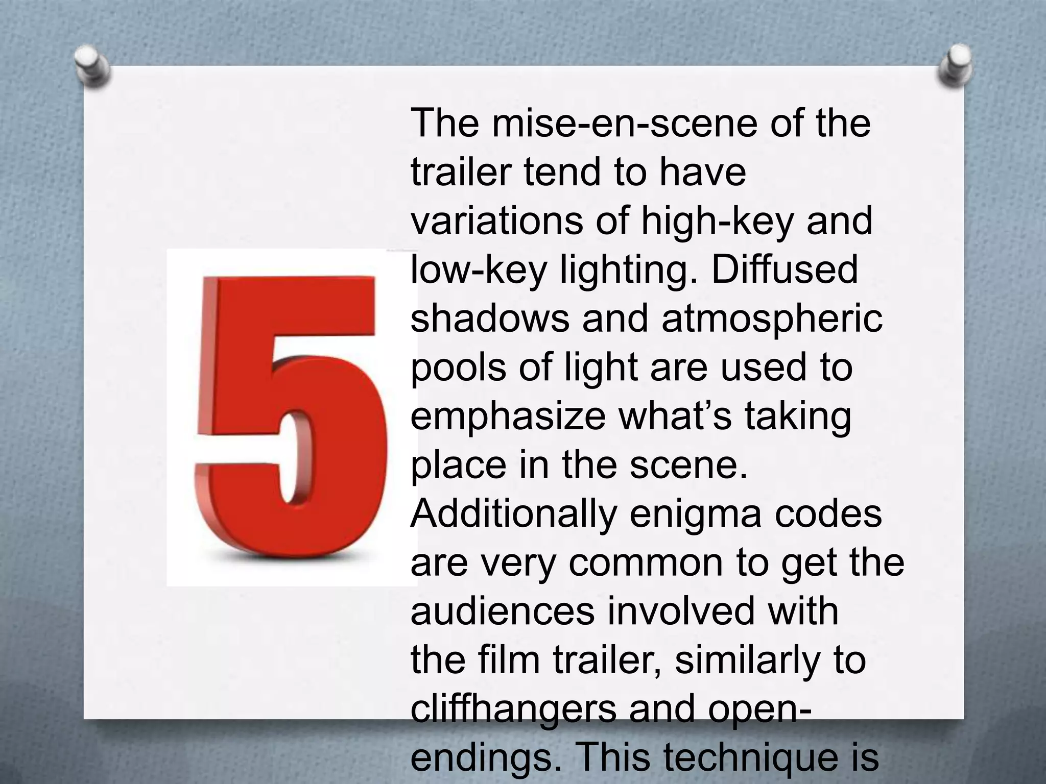 The mise-en-scene of the trailer
tend to have variations of high-
key and low-key lighting.
Diffused shadows and
atmospheric pools of light are
used to emphasize what’s
taking place in the scene.
Additionally enigma codes are
very common to get the
audiences involved with the film
trailer, similarly to cliffhangers
and open-endings. This
technique is used to draw
audiences to watch the film.
 