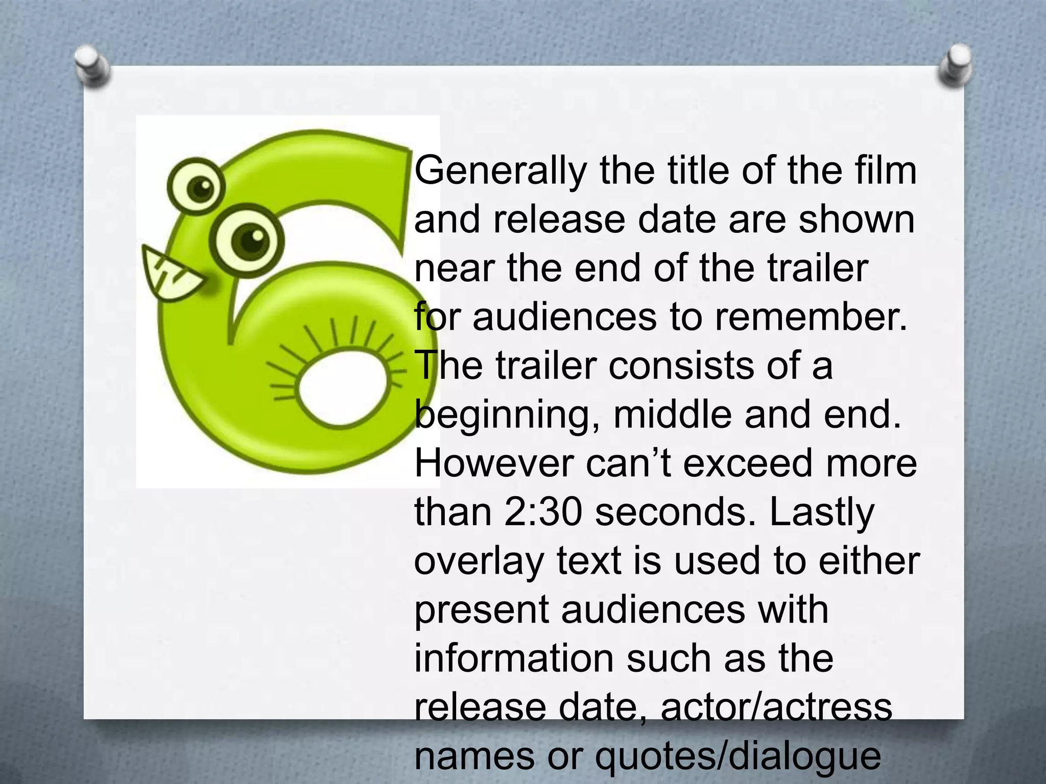 Generally the title of the film and
release date are shown near the
end of the trailer for audiences to
remember. The trailer consists of
a beginning, middle and end.
However can’t exceed more
than 2:30 seconds. Lastly overlay
text is used to either present
audiences with information such
as the release date, actor/actress
names or quotes/dialogue to
anchor the film.
 