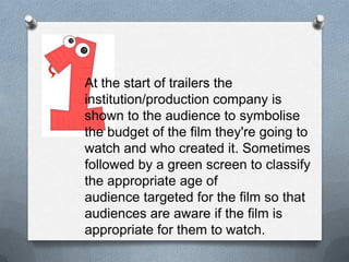 At the start of trailers the
institution/production company is
shown to the audience to symbolise
the budget of the film they're going to
watch and who created it. Sometimes
followed by a green screen to classify
the appropriate age of
audience targeted for the film so that
audiences are aware if the film is
appropriate for them to watch.
 