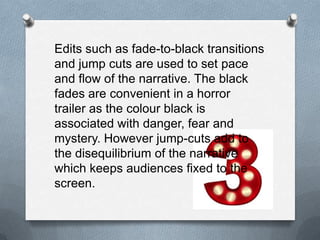 Edits such as fade-to-black transitions
and jump cuts are used to set pace
and flow of the narrative. The black
fades are convenient in a horror
trailer as the colour black is
associated with danger, fear and
mystery. However jump-cuts add to
the disequilibrium of the narrative
which keeps audiences fixed to the
screen.
 