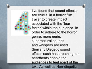 I’ve found that sound effects are
crucial in a horror film trailer to
create impact associated with the
‘fear factor’ within the audience. In
order to adhere to the horror
genre, more eerie, supernatural
sounds and whispers are used.
Similarly Diegetic sound effects
such has breathing, or heartbeats
enable the audiences to feel apart
of the text. As well as Non-diegetic
soundtracks which give more flow
to the narrative throughout the
trailer.
 