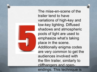The mise-en-scene of the trailer
tend to have variations of high-
key and low-key lighting.
Diffused shadows and
atmospheric pools of light are
used to emphasize what’s
taking place in the scene.
Additionally enigma codes are
very common to get the
audiences involved with the film
trailer, similarly to cliffhangers
and open-endings. This
technique is used to draw
audiences to watch the film.
 