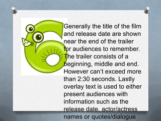 Generally the title of the film and
release date are shown near the
end of the trailer for audiences to
remember. The trailer consists of
a beginning, middle and end.
However can’t exceed more
than 2:30 seconds. Lastly overlay
text is used to either present
audiences with information such
as the release date, actor/actress
names or quotes/dialogue to
anchor the film.
 