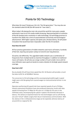 Points for 5G Technology
What does 5G mean? Simply put, 5G is for “the 5th generation.” You may also see
the standard called 5G-NR (the NR stands for “new radio”).
When today’s 4G playing the main role around the world for many years, people
welcomed a new era of rich media mobile browsing. Representing both an evolution
of the 4G standard and a revolution in radio technology, 5G technology promises to
transform the 2020s into a time of unprecedented connectivity and technological
advancement. With higher capacity and speed, plus ultralow latency, 5G will power
innovation that would have been impossible under the 4G LTE standard.
How Does 5G work?
All four previous generations of mobile networks used macro cell towers, hundreds
of feet tall, requiring vast power outlays to transmit over long distances.
5G works a bit differently. This upgraded mobile network uses a combination of
frequencies from multiple bands to maximize throughput. In addition to traditional
macro cell towers, 5G will also use a large number of much smaller micro cells for
new millimeter wave spectrum bands to create a blanket of ultrahigh-speed network
coverage.
How Fast is 5G?
No any doubts 5G will have times speed than 4G. 5G Routers will provides a much
fast data UL/DL for all M2M&IoT devices.
The conversion to 5G technology and the accompanying breakthrough in speed
might seem a bit like going from covered wagon to transcontinental airliner in one
swift step.
Operators performing 5G speed trials have reported speeds of up to 70 Gbps.
Industry-sponsored simulations have also produced impressive results with data
speeds increasing from 71 Mbps for 4G users to 1.4 Gbps for 5G users in the
millimeter wave. Accompanying the uptick in speed is the dramatic decrease in
latency. This will be an important factor for new technologies such as self-driving
cars and “virtual” robotic surgery that rely on instantaneous communication. With
5G, latency in the 1 millisecond (ms) range can be expected, whereas latency of
around 20 ms is typical for 4G.
 
