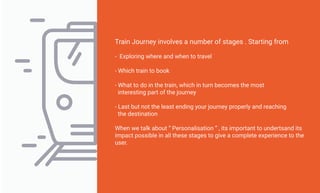 Train Journey involves a number of stages . Starting from
- Exploring where and when to travel
- Which train to book
- What to do in the train, which in turn becomes the most
interesting part of the journey
- Last but not the least ending your journey properly and reaching
the destination
When we talk about “ Personalisation ” , its important to undertsand its
impact possible in all these stages to give a complete experience to the
user.
 