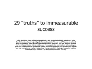 29 “truths” to immeasurable success There are certain truths every graduating senior — and, in fact, every person in general — could benefit from knowing, to help and guide them as they tackle “the real world.” You may have heard some of these short, sweet, success-oriented instructions before, but they bear repeating because they’ve withstood the test of time, and because if you pay attention and take them to heart, they can guide you in the direction of great things. Life will never stop challenging your abilities, your integrity, and your motivation, so you have two choices: You can meet life’s challenges forewarned and thus forearmed, or you can learn a lot of important lessons the hard way. 