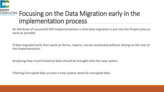 Focusing on the Data Migration early in the
implementation process
An Attribute of successful ERP Implementations is that data migration is put into the Project plan as
early as possible.
If data migrated early then work on forms, reports, can be conducted without relying on the rest of
the Implementation
Analyzing How much historical data should be brought onto the new system
Filtering Corrupted data as even a new system wont fix corrupted data
 