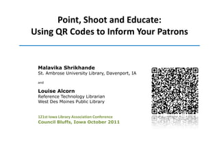 Point, Shoot and Educate:
Using QR Codes to Inform Your Patrons


 Malavika Shrikhande
 St. Ambrose University Library, Davenport, IA

 and

 Louise Alcorn
 Reference Technology Librarian
 West Des Moines Public Library


 121st Iowa Library Association Conference
 Council Bluffs, Iowa October 2011
 