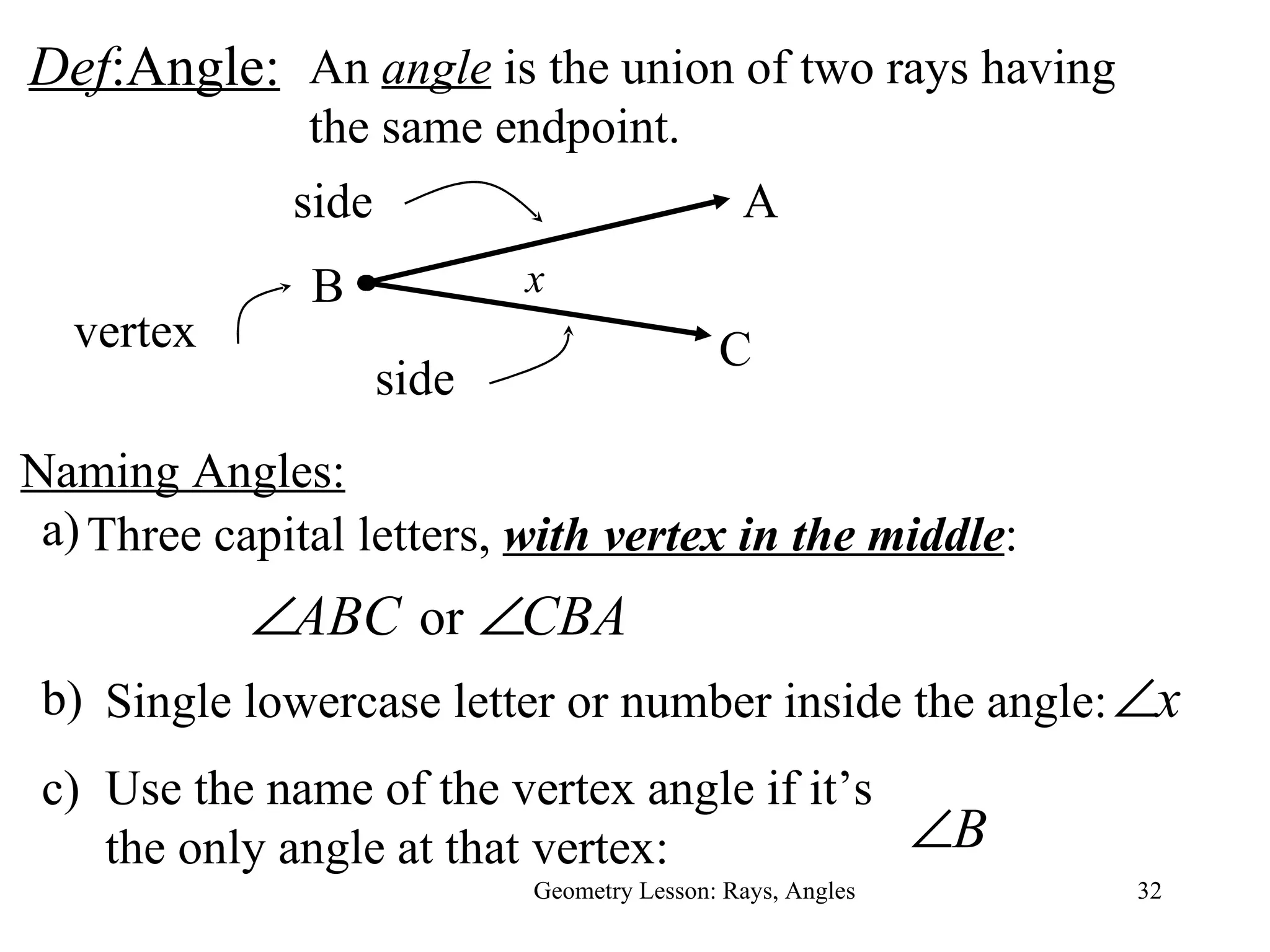 Def :Angle: Geometry Lesson: Rays, Angles An  angle  is the union of two rays having the same endpoint. Three capital letters,  with vertex in the middle :  Single lowercase letter or number inside the angle:  Use the name of the vertex angle if it’s the only angle at that vertex: side side vertex B A C x Naming Angles: a) b) c) 