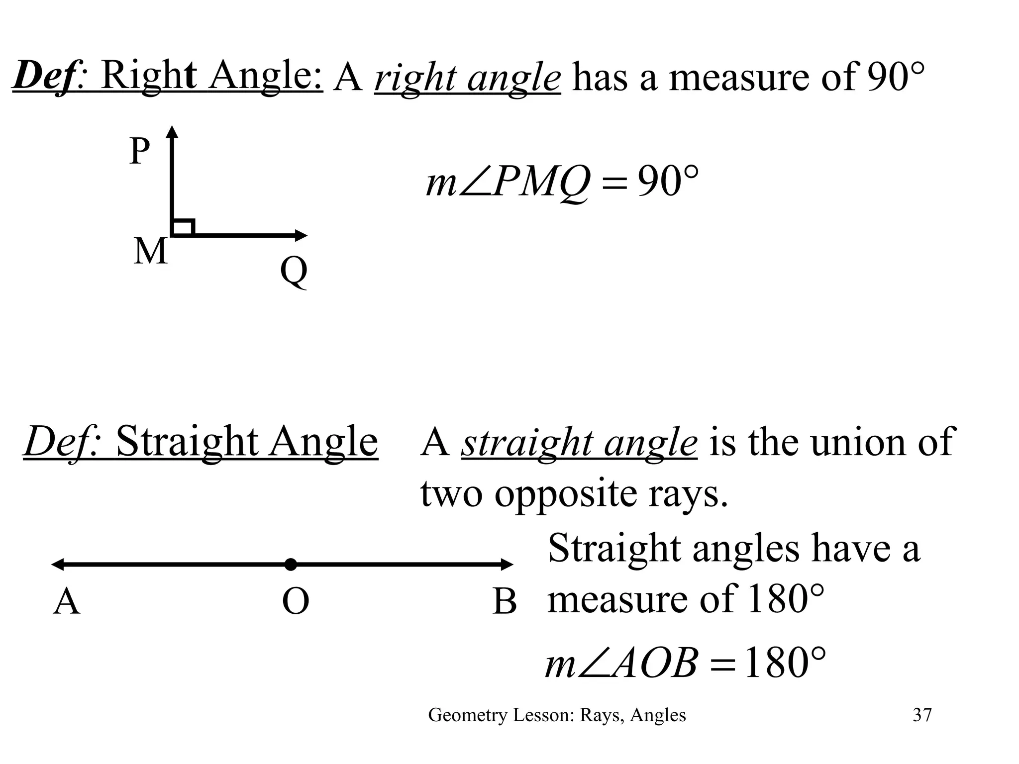 Def:  Straight Angle Geometry Lesson: Rays, Angles A  straight angle  is the union of two opposite rays.  A B O Straight angles have a measure of 180 ° Def :  Righ t  Angle: M Q P A  right angle  has a measure of 90 ° 