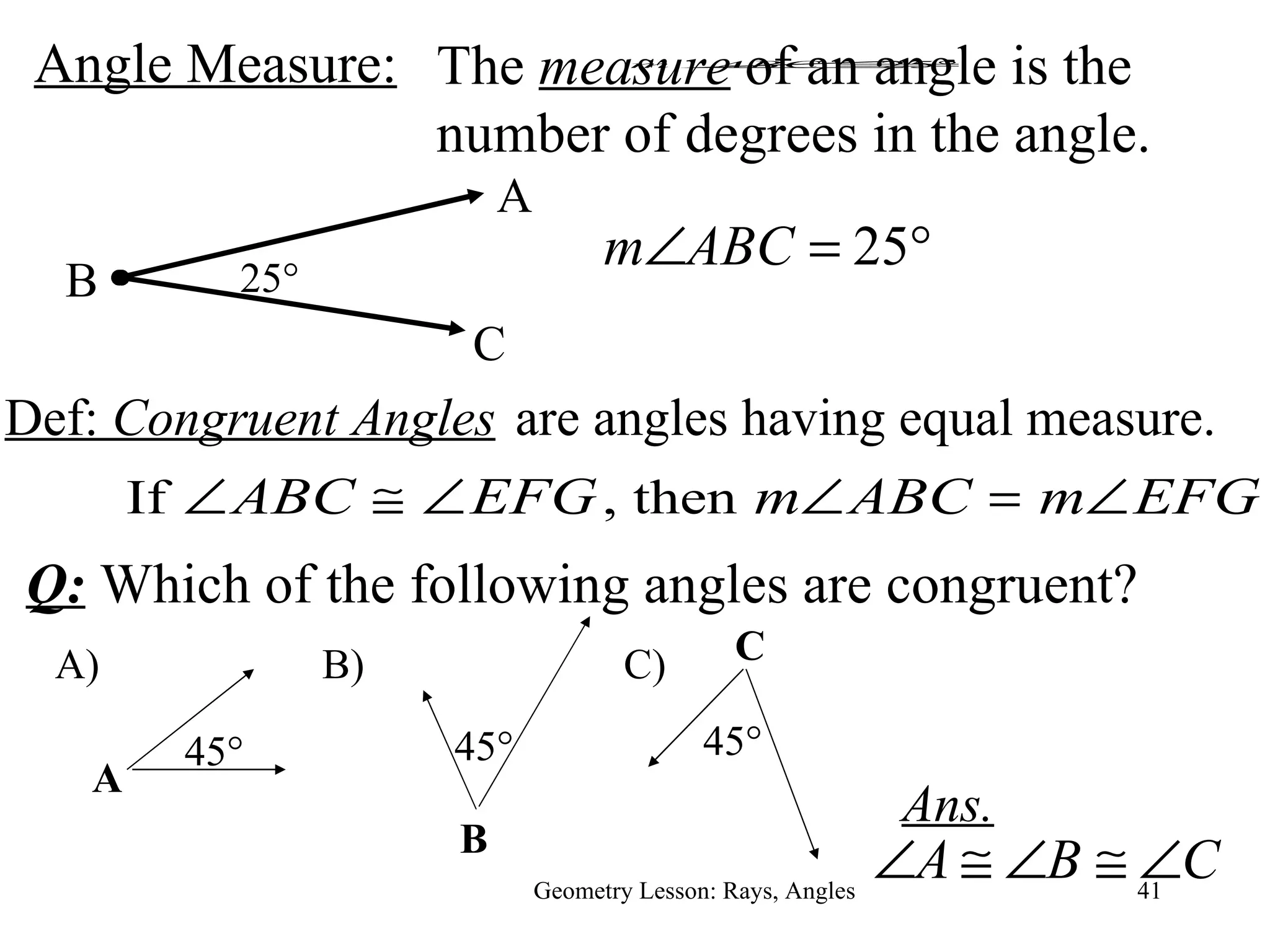 Angle Measure: Geometry Lesson: Rays, Angles Def:  Congruent Angles B A C 25 ° are angles having equal measure. Ans. The  measure  of an angle is the number of degrees in the angle. Q:  Which of the following angles are congruent? A) 45 ° A C) C 45 ° B) B 45 ° 