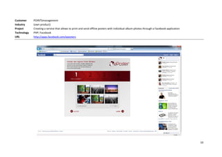 Customer     POINTSmanagement
Industry     (own product)
Project      Creating a service that allows to print and send offline posters with individual album-photos through a Facebook application
Technology   PHP, Facebook
URL          http://apps.facebook.com/eposters




                                                                                                                                            10
 