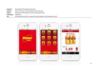 Customer     Penny Markt (The Saveway of Europe)
Industry     Retail / Top chain of supermarkets in Central Europe
Project      Creating an iPhone App to promote existing assortment
Technology   Objective C
URL          (not published yet by the company) (company website: http://www.penny.at/)




                                                                                          15
 