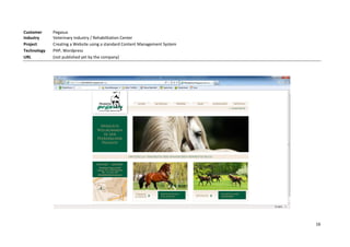 Customer     Pegasus
Industry     Veterinary Industry / Rehabilitation Center
Project      Creating a Website using a standard Content Management System
Technology   PHP, Wordpress
URL          (not published yet by the company)




                                                                             16
 
