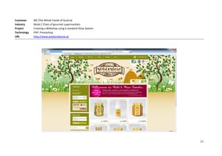 Customer     IBZ (The Whole Foods of Austria)
Industry     Retail / Chain of gourmet supermarkets
Project      Creating a Webshop using a standard Shop System
Technology   PHP, Prestashop
URL          http://www.waldundwiese.at




                                                               17
 