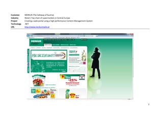 Customer     MERKUR (The Safeway of Austria)
Industry     Retail / Top chain of supermarkets in Central Europe
Project      Creating a web-portal using a high performance Content-Management-System
Technology   .NET
URL          http://www.merkurmarkt.at




                                                                                        2
 