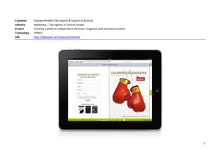 Customer     Dialogschmiede (The Saatchi & Saatchi of Austria)
Industry     Marketing / Top agency in Central Europe
Project      Creating a platform independent electronic magazine with animated content
Technology   HTML5
URL          http://digipaper.at/showcase/hammer




                                                                                         5
 