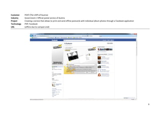 Customer     POST (The USPS of Austria)
Industry     Government / Official postal service of Austria
Project      Creating a service that allows to print and send offline postcards with individual album-photos through a Facebook application
Technology   PHP, Facebook
URL          (offline due to campain end)




                                                                                                                                              9
 