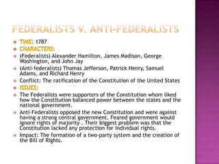 1787

   (Federalists) Alexander Hamilton, James Madison, George
    Washington, and John Jay
   (Anti-federalists) Thomas Jefferson, Patrick Henry, Samuel
    Adams, and Richard Henry
   Conflict: The ratification of the Constitution of the United States

   The Federalists were supporters of the Constitution whom liked
    how the Constitution balanced power between the states and the
    national government.
   Anti-Federalists opposed the new Constitution and were against
    having a strong central government. Feared government would
    ignore rights of majority . Their biggest problem was that the
    Constitution lacked any protection for individual rights.
   Impact: The formation of a two-party system and the creation of
    the Bill of Rights.
 