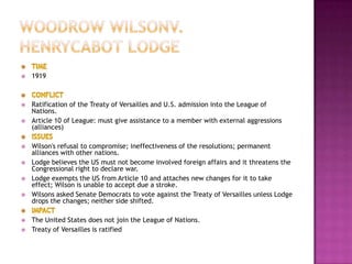    1919



   Ratification of the Treaty of Versailles and U.S. admission into the League of
    Nations.
   Article 10 of League: must give assistance to a member with external aggressions
    (alliances)

   Wilson's refusal to compromise; ineffectiveness of the resolutions; permanent
    alliances with other nations.
   Lodge believes the US must not become involved foreign affairs and it threatens the
    Congressional right to declare war.
   Lodge exempts the US from Article 10 and attaches new changes for it to take
    effect; Wilson is unable to accept due a stroke.
   Wilsons asked Senate Democrats to vote against the Treaty of Versailles unless Lodge
    drops the changes; neither side shifted.

   The United States does not join the League of Nations.
   Treaty of Versailles is ratified
 