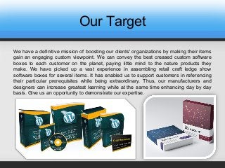 Our Target
We have a definitive mission of boosting our clients' organizations by making their items
gain an engaging custom viewpoint. We can convey the best creased custom software
boxes to each customer on the planet, paying little mind to the nature products they
make. We have picked up a vast experience in assembling retail craft ledge show
software boxes for several items. It has enabled us to support customers in referencing
their particular prerequisites while being extraordinary. Thus, our manufacturers and
designers can increase greatest learning while at the same time enhancing day by day
basis. Give us an opportunity to demonstrate our expertise.
 