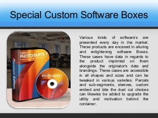 Special Custom Software Boxes
Various kinds of software’s are
presented every day in the market.
These products are encased in alluring
and enlightening software Boxes.
These cases have data in regards to
the product imprinted on them
alongside the originator's data and
brandings. These cases are accessible
in all shapes and sizes and can be
tweaked in various varieties. Parcels
and sub-segments, sleeves, custom
embed and bite the dust cut choices
can likewise be added to upgrade the
utility and motivation behind the
container.
 