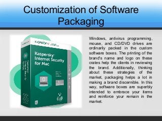 Customization of Software
Packaging
Windows, antivirus programming,
mouse, and CD/DVD drives are
ordinarily packed in the custom
software boxes. The printing of the
brand's name and logo on these
crates help the clients in reviewing
the brand. Additionally, thinking
about these strategies of the
market, packaging helps a lot in
making a brand discernible. In this
way, software boxes are superbly
intended to embrace your items
and reinforce your remain in the
market.
 
