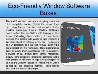 Eco-Friendly Window Software
Boxes
The cellulose windows are exemplary because
of its recyclable factor. This is the reason they
are being favored for the vast majority of the
window packaging boxes. Window Software
boxes entice the spectators into looking at the
items. Extending from makeup to electronic
devices the crates with windows are improving
the rack effect of different products. The buyers
can undoubtedly see the item without opening it
on account of the windows. This encourages
them to locate their ideal things with no problem.
Software shop, drinks, toys, family machines,
beauty care products, medicinal services items
and plenty of different things are packaged in
cardboard window boxes to make them worth
seeing for the objective market. These boxes
also use the die-cut technique.
 