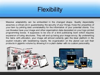 Flexibility
Massive adaptability can be embedded in the changed shape. Quality dependably
assumes a critical job in guaranteeing the security of your things. Have the properties of
your item by printing data unmistakably for the information of your potential clients. You
can likewise have your image and other organization data decorated on your logo printed
programming boxes. It supposes to be one of a kind publicizing loom which requires
expansion of luring structures. They will end up being your image envoy. By underwriting
the items with utilization, your image will almost certainly gain the ideal platform in the
explicit industry with bewildering results. No organization on the planet can sell their
products in gigantic volume by showing it in a plain darker with no custom personality.
 
