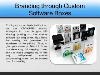 Branding through Custom
Software Boxes
Contingent upon client's inclinations,
we use CMYK/PMS shading
strategies in order to give full-
shading printing to the custom
software bundling boxes. By utilizing
the overlay, we guarantee the
sturdiness of the printing. Thus, to
give your cases proficient look we
use decorating, foil stepping, cover,
shiny or matte wrapping up. In this
way, well-planned custom
programming boxes can be astutely
used for branding.
 