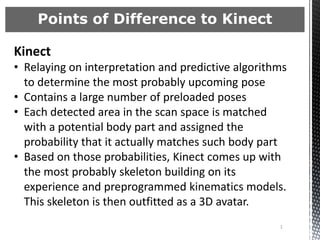 Points of Difference to Kinect

Kinect
• Relaying on interpretation and predictive algorithms
  to determine the most probably upcoming pose
• Contains a large number of preloaded poses
• Each detected area in the scan space is matched
  with a potential body part and assigned the
  probability that it actually matches such body part
• Based on those probabilities, Kinect comes up with
  the most probably skeleton building on its
  experience and preprogrammed kinematics models.
  This skeleton is then outfitted as a 3D avatar.
                                                    1
 