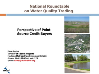 National Roundtable
on Water Quality Trading
Perspective of Point
Source Credit Buyers
Dave Taylor
Director of Special Projects
Madison Metropolitan Sewerage District
Phone: 608-222-1201, ext. 276
Email: davet@madsewer.org
 