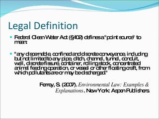Legal Definition Federal Clean Water Act (§402) defines a "point source" to mean: "any discernable, confined and discrete conveyance, including but not limited to any pipe, ditch, channel, tunnel, conduit, well, discrete fissure, container, rolling stock, concentrated animal feeding operation, or vessel or other floating craft, from which pollutants are or may be discharged." Ferrey, S. (2007).  Environmental Law: Examples & Explanations . New York: Aspen Publishers. 