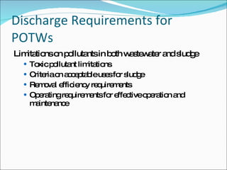 Discharge Requirements for POTWs Limitations on pollutants in both wastewater and sludge Toxic pollutant limitations Criteria on acceptable uses for sludge Removal efficiency requirements Operating requirements for effective operation and maintenance 