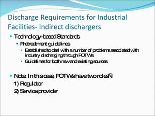 Discharge Requirements for Industrial Facilities- Indirect dischargers Technology-based Standards Pretreatment guidelines Established to deal with a number of problems associated with industry discharging through POTWs Guidelines for both new and existing sources Note: In this case, POTWs have two roles— 1) Regulator  2) Service provider 