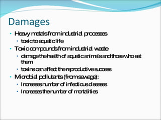 Damages Heavy metals from industrial processes toxic to aquatic life  Toxic compounds from industrial waste damage the health of aquatic animals and those who eat them toxins can affect the reproductive success  Microbial pollutants (from sewage): Increases number of infectious diseases Increases the number of mortalities  