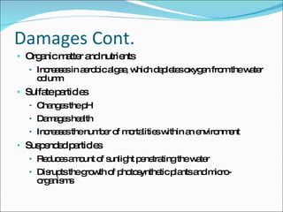 Damages Cont. Organic matter and nutrients Increases in aerobic algae, which depletes oxygen from the water column  Sulfate particles Changes the pH Damages health Increases the number of mortalities within an environment Suspended particles Reduces amount of sunlight penetrating the water Disrupts the growth of photosynthetic plants and micro-organisms 