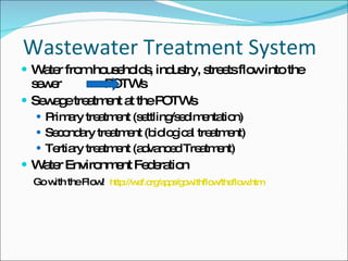 Wastewater Treatment System Water from households, industry, streets flow into the sewer  POTWs Sewage treatment at the POTWs Primary treatment (settling/sedimentation) Secondary treatment (biological treatment) Tertiary treatment (advanced Treatment) Water Environment Federation Go with the Flow!  http://wef.org/apps/gowithflow/theflow.htm 