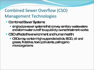 Combined Sewer Overflow (CSO) Management Technologies Combined Sewer Systems:  single pipe sewer systems that convey sanitary wastewaters and storm water runoff to a publicly owned treatment works CSO affects the environment and human health:  CSOs may contain high suspended solids, BOD, oil and grease, flotables, toxic pollutants, pathogenic microorganisms 