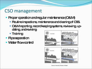 CSO management Proper operation and regular maintenance (O&M) Routine inspections, maintenance and cleaning of CSS. O&M reporting, record keeping systems, reviewing, up-dating, and revising Training Pipe separation Water flow control Source: Kentucky Division of Water 