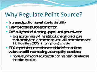 Why Regulate Point Source? Increased public interest due to visibility Easy to locate source and monitor Difficulty/cost of cleaning up polluted groundwater E.g. approximately 4 liters (about one gallon) of pure trichloroethylene, a common solvent, will contaminate over 1 billion liters (300 million gallons) of water EPA reports that more than one-third of the nation's waters are still not meeting water quality standards, however, non-point source pollution has been identified as the primary cause. 