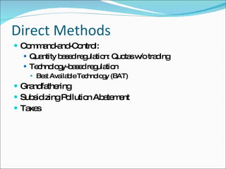 Direct Methods Command-and-Control: Quantity based regulation: Quotas w/o trading Technology-based regulation Best Available Technology (BAT) Grandfathering  Subsidizing Pollution Abatement Taxes 
