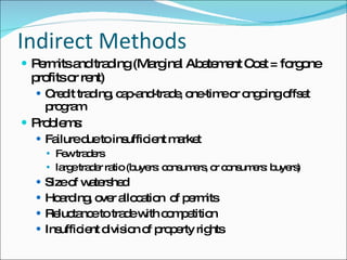 Indirect Methods Permits and trading (Marginal Abatement Cost = forgone profits or rent) Credit trading, cap-and-trade, one-time or ongoing offset program Problems: Failure due to insufficient market  Few traders large trader ratio (buyers: consumers, or consumers: buyers) Size of watershed Hoarding, over allocation  of permits Reluctance to trade with competition Insufficient division of property rights 