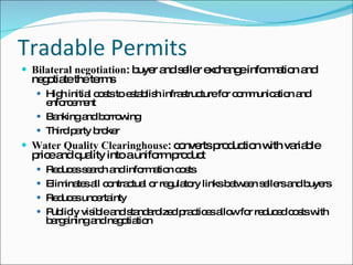 Tradable Permits Bilateral negotiation : buyer and seller exchange information and negotiate the terms High initial costs to establish infrastructure for communication and enforcement Banking and borrowing Third party broker Water Quality Clearinghouse : converts production with variable price and quality into a uniform product Reduces search and information costs Eliminates all contractual or regulatory links between sellers and buyers Reduces uncertainty Publicly visible and standardized practices allow for reduced costs with bargaining and negotiation 