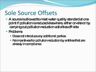 Sole Source Offsets A source is allowed to meet water quality standard at one point if pollution is reduced elsewhere, either on-site or by  carrying out pollution reduction activities off-site Problems Does not introduce any additional parties No incentives for pollution reduction by entities that are already in compliance 