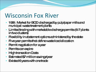 Wisconsin Fox River 1981: Market for BOD discharged by pulp/paper mills and municipal waste treatment plants Limited trading with marketable discharge permits (6-7 plants in two clusters) Flexibility in abatement options administered by the state Five year permits that define waste load allocation Permit negotiation for a year Permits can expire High transaction Costs Estimated $7 million savings/year Existed 6 years with one trade 