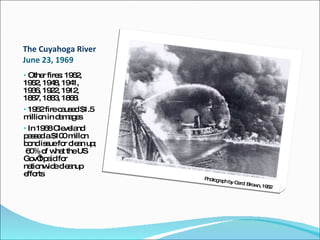 The Cuyahoga River  June 23, 1969 Other fires: 1962, 1952, 1948, 1941, 1936, 1922, 1912, 1887, 1883, 1868. 1952 fire caused $1.5 million in damages In 1968 Cleveland passed a $100 millon bond issue for clean up;  60% of what the US Gov’t paid for nationwide cleanup efforts Photograph by Carol Brown, 1952 