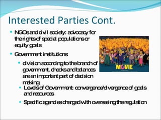 Interested Parties Cont. Levels of Government: convergence/divergence of goals and resources Specific agencies charged with overseeing the regulation  NGOs and civil society: advocacy for the rights of special populations or equity goals Government institutions:  division according to the branch of government, checks and balances are an important part of decision making 